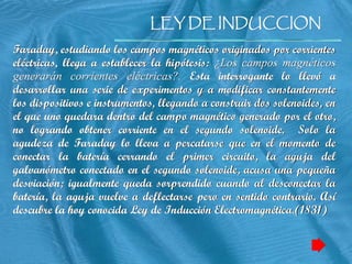 LEY DE INDUCCION
LEY DE INDUCCION
Faraday, estudiando los campos magnéticos originados por corrientes
eléctricas, llega a establecer la hipótesis: ¿Los campos magnéticos
generarán corrientes eléctricas?. Esta interrogante lo llevó a
desarrollar una serie de experimentos y a modificar constantemente
los dispositivos e instrumentos, llegando a construir dos solenoides, en
el que uno quedara dentro del campo magnético generado por el otro,
no logrando obtener corriente en el segundo solenoide. Solo la
agudeza de Faraday lo lleva a percatarse que en el momento de
conectar la batería cerrando el primer circuito, la aguja del
galvanómetro conectado en el segundo solenoide, acusa una pequeña
desviación; igualmente queda sorprendido cuando al desconectar la
batería, la aguja vuelve a deflectarse pero en sentido contrario. Así
descubre la hoy conocida Ley de Inducción Electromagnética.(1831)
 