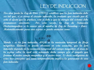 LEY DE INDUCCION
Por otra parte la Ley de Lenz (1833), establece que la fem inducida debe
ser tal que, si se cierra el circuito inducido, la corriente que circule por él,
evite el efecto que la produce, esto se debe a que la energía del sistema debe
permanecer constante. Por esta razón, la Ley de Inducción
Electromagnética se le conoce con el nombre de Ley de Faraday – Lenz.
Matemáticamente para una espira se puede enunciar como:
Donde  es la fem inducida, d/dt es la variación temporal de flujo
magnético. Además se puede observar en esta ecuación, que la fem
inducida depende de la variación temporal del campo magnético, el área de
la espira sobre la cual está actuando dicho campo y/o el ángulo que
forman el vector campo magnético y el vector área. Es decir cualquiera de
estos tres conceptos que varíe temporalmente implica la generación de una
fem inducida
dt
d



 