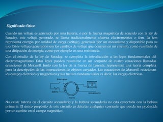 Cuando un voltaje es generado por una batería, o por la fuerza magnética de acuerdo con la ley de
Faraday, este voltaje generado, se llama tradicionalmente «fuerza electromotriz» o fem. La fem
representa energía por unidad de carga (voltaje), generada por un mecanismo y disponible para su
uso. Estos voltajes generados son los cambios de voltaje que ocurren en un circuito, como resultado de
una disipación de energía, como por ejemplo en una resistencia.
Significado físico
Con el estudio de la ley de Faraday, se completa la introducción a las leyes fundamentales del
electromagnetismo. Estas leyes pueden resumirse en un conjunto de cuatro ecuaciones llamadas
ecuaciones de Mexwell. Junto con la ley de la fuerza de Lorentz, representan una teoría completa
para la descripción de las interacciones de objetos cargados. Las ecuaciones de Maxwell relacionan
los campos eléctricos y magnéticos y sus fuentes fundamentales es decir, las cargas eléctricas.
No existe batería en el circuito secundario y la bobina secundaria no está conectada con la bobina
primaria. El único propósito de este circuito es detectar cualquier corriente que pueda ser producida
por un cambio en el campo magnético.
 