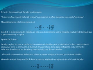En La ley de inducción de Faraday se afirma que:
“La fuerza electromotriz inducida es igual a la variación de flujo magnético por unidad de tiempo”
Matemáticamente esta ley se expresa así:
Donde R es la resistencia del circuito, en este caso, la resistencia será la obtenida en el circuito formado por
el galvanómetro y la espira.
Aportación de Lenz
Faraday explica por qué se producen las corrientes inducidas, pero no determina la dirección de estas. Es
aquí donde entra la aportación de Heinrich Friedrich Lenz. Lenz siguió indagando en las corrientes
inducidas descubiertas por Faraday y enunció la ley que lleva su nombre:
“ El sentido de la corriente inducida es tal que se opone siempre a la causa que la ha producido”.
Matemáticamente, la aportación de Lenz se expresa añadiendo un signo menos a la ley de Faraday
𝜀 =
𝑑∅
𝑑𝑡
= 𝑖 =
1
𝑅
𝑑∅
𝑑𝑡
𝜀 = −
𝑑∅
𝑑𝑡
= 𝑖 = −
1
𝑅
𝑑∅
𝑑𝑡
 
