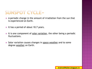 

A periodic change in the amount of irradiation from the sun that
is experienced on Earth.



It has a period of about 10.7 years.



It is one component of solar variation, the other being a periodic
fluctuations.



Solar variation causes changes in space weather and to some
degree weather on Earth.

10
AndroidWallet.blogspot.in

 