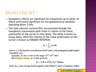

Ionospheric effects are significant for frequencies up to about 10
GHz & particularly significant for non-geostationory satellites
operating below 3 GHz.



The total electron content(TEC) accumulated through the
ionospheric transmission path result in roation of the linear
polarisation of the carrier & time dealy .The delay is known as
Group dealy, while the rotation of the linear polarisation of the
carrier is known as FARADAY ROTATION.

13
AndroidWallet.blogspot.in

 