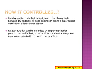

faraday rotation controlled varies by one order of magnitude
between day and night as solar illumination exerts a major control
on the level of ionospheric activity.



Faraday rotation can be minimized by employing circular
polarization, and in fact, some satellite communication systems
use circular polarization to avoid the problem.

17
AndroidWallet.blogspot.in

 