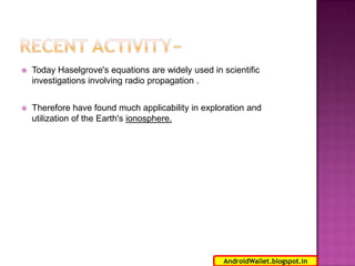 

Today Haselgrove's equations are widely used in scientific
investigations involving radio propagation .



Therefore have found much applicability in exploration and
utilization of the Earth's ionosphere.

18
AndroidWallet.blogspot.in

 
