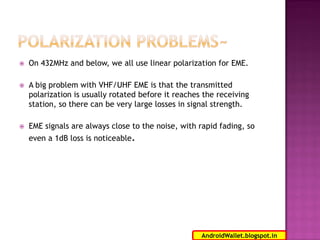 

On 432MHz and below, we all use linear polarization for EME.



A big problem with VHF/UHF EME is that the transmitted
polarization is usually rotated before it reaches the receiving
station, so there can be very large losses in signal strength.



EME signals are always close to the noise, with rapid fading, so
even a 1dB loss is noticeable.

4
AndroidWallet.blogspot.in

 