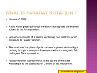 

mission of ,1994.



Radio waves passing through the Earth's ionosphere are likewise
subject to the Faraday effect.



Ionosphere consists of a plasma containing free electrons which
contribute to Faraday rotation.



The rotation of the plane of polarization of a plane-polarized light
passing through a transparent isotropic medium or magnetic field
undergoes Faraday rotation.



Faraday rotation is proportional to the square of the radar
wavelength to the total Electron Content of the ionosphere.
6
AndroidWallet.blogspot.in

 