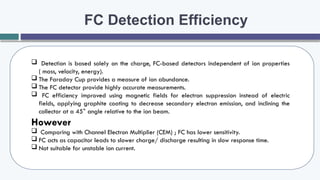 FC Detection Efficiency
 Detection is based solely on the charge, FC-based detectors independent of ion properties
( mass, velocity, energy).
 The Faraday Cup provides a measure of ion abundance.
 The FC detector provide highly accurate measurements.
 FC efficiency improved using magnetic fields for electron suppression instead of electric
fields, applying graphite coating to decrease secondary electron emission, and inclining the
collector at a 45° angle relative to the ion beam.
However
 Comparing with Channel Electron Multiplier (CEM) ; FC has lower sensitivity.
 FC acts as capacitor leads to slower charge/ discharge resulting in slow response time.
 Not suitable for unstable ion current.
 