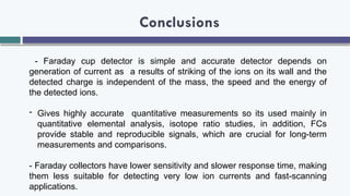 Conclusions
- Faraday cup detector is simple and accurate detector depends on
generation of current as a results of striking of the ions on its wall and the
detected charge is independent of the mass, the speed and the energy of
the detected ions.
- Gives highly accurate quantitative measurements so its used mainly in
quantitative elemental analysis, isotope ratio studies, in addition, FCs
provide stable and reproducible signals, which are crucial for long-term
measurements and comparisons.
- Faraday collectors have lower sensitivity and slower response time, making
them less suitable for detecting very low ion currents and fast-scanning
applications.
 