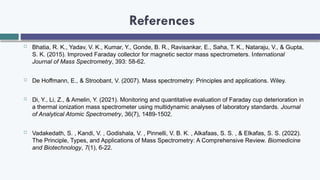 References
 Bhatia, R. K., Yadav, V. K., Kumar, Y., Gonde, B. R., Ravisankar, E., Saha, T. K., Nataraju, V., & Gupta,
S. K. (2015). Improved Faraday collector for magnetic sector mass spectrometers. International
Journal of Mass Spectrometry, 393: 58-62.
 De Hoffmann, E., & Stroobant, V. (2007). Mass spectrometry: Principles and applications. Wiley.
 Di, Y., Li, Z., & Amelin, Y. (2021). Monitoring and quantitative evaluation of Faraday cup deterioration in
a thermal ionization mass spectrometer using multidynamic analyses of laboratory standards. Journal
of Analytical Atomic Spectrometry, 36(7), 1489-1502.
 Vadakedath, S. , Kandi, V. , Godishala, V. , Pinnelli, V. B. K. , Alkafaas, S. S. , & EIkafas, S. S. (2022).
The Principle, Types, and Applications of Mass Spectrometry: A Comprehensive Review. Biomedicine
and Biotechnology, 7(1), 6-22.
 