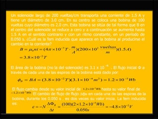 Un solenoide largo de 200 vueltas/cm transporta una corriente de 1.5 A y
tiene un diámetro de 3.0 cm. En su centro se coloca una bobina de 100
vueltas cuyo diámetro es 2.0 cm. Esta bobina se sitúa de tal forma que B en
el centro del solenoide se reduce a cero y a continuación se aumenta hasta
1.5 A en el sentido contrario y con un ritmo constante, en un período de
0.050 s. ¿Cuál es la fem inducida que aparece en la bobina al producirse el
cambio en la corriente?
T
A
m
vueltas
A
m
TniB
2
27
0
108.3
)5.1)(10200)(104(



 
El área de la bobina (no la del solenoide) es 3.1 x 10 . El flujo inicial Φ a
través de cada una de las espiras de la bobina está dado por:
-4
WbmTBAB
5242
102.1)101.3)(108.3( 

El flujo cambia desde su valor inicial de hasta su valor final de
. El cambio de flujo de flujo ∆фB en cada una de las espiras de la
bobina, durante los 0.050 s , es dos veces su valor inicia. La fem inducida
es:
Wb5
102.1 

Wb5
102.1 

V
s
Wb
t
N B 2
5
108.4
050.0
)102.12)(100( 







 