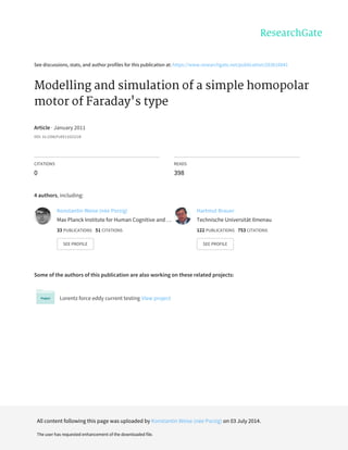See	discussions,	stats,	and	author	profiles	for	this	publication	at:	https://www.researchgate.net/publication/263616041
Modelling	and	simulation	of	a	simple	homopolar
motor	of	Faraday's	type
Article	·	January	2011
DOI:	10.2298/FUEE1102221B
CITATIONS
0
READS
398
4	authors,	including:
Some	of	the	authors	of	this	publication	are	also	working	on	these	related	projects:
Lorentz	force	eddy	current	testing	View	project
Konstantin	Weise	(née	Porzig)
Max	Planck	Institute	for	Human	Cognitive	and	…
33	PUBLICATIONS			51	CITATIONS			
SEE	PROFILE
Hartmut	Brauer
Technische	Universität	Ilmenau
122	PUBLICATIONS			753	CITATIONS			
SEE	PROFILE
All	content	following	this	page	was	uploaded	by	Konstantin	Weise	(née	Porzig)	on	03	July	2014.
The	user	has	requested	enhancement	of	the	downloaded	file.
 