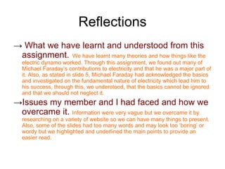 Reflections
→ What we have learnt and understood from this
 assignment. We have learnt many theories and how things like the
  electric dynamo worked. Through this assignment, we found out many of
  Michael Faraday’s contributions to electricity and that he was a major part of
  it. Also, as stated in slide 5, Michael Faraday had acknowledged the basics
  and investigated on the fundamental nature of electricity which lead him to
  his success, through this, we understood, that the basics cannot be ignored
  and that we should not neglect it.
→Issues my member and I had faced and how we
 overcame it. Information were very vague but we overcame it by
  researching on a variety of website so we can have many things to present.
  Also, some of the slides had too many words and may look too ‘boring’ or
  wordy but we highlighted and underlined the main points to provide an
  easier read.
 