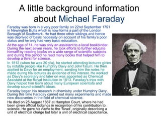 A little background information
            about Michael Faraday
Faraday was born in a very poor family on 22nd September 1791
in Newington Butts which is now forms a part of the London
Borough of Southwark. He had three other siblings and hence
was deprived of basic necessity on account of his family’s poor
status and he only had very basic education.
At the age of 14, he was only an assistant to a local bookbinder.
During the next seven years, he took efforts to further educate
himself by reading books on a wide range of scientific subjects
and during this period he read many books that helped him to
develop a thirst for science.
In 1812 (when he was 20 y/o), he started attending lectures given
by notable people like Humphry Davy and JohnTatum. He then
applied to Davy for an employment, sending him the notes he
made during his lectures as evidence of his interest. He worked
as Davy's secretary and later on was appointed as Chemical
Assistant at the Royal Institution in 1813. Faraday's trips with
Davy helped him learn about many European scientists and
develop sound scientific ideas.
Faraday began his research in chemistry under Humphry Davy.
During this time Faraday carried out many experiments and made
new discoveries in the field of chemical science.
He died on 25 August 1867 at Hampton Court, where he had
been given official lodgings in recognition of his contribution to
science. He gave his name to the 'farad', originally describing a
unit of electrical charge but later a unit of electrical capacitance.
 