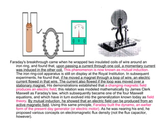 Faraday's breakthrough came when he wrapped two insulated coils of wire around an
   iron ring, and found that, upon passing a current through one coil, a momentary current
   was induced in the other coil. This phenomenon is now known as mutual induction.
   The iron ring-coil apparatus is still on display at the Royal Institution. In subsequent
   experiments, he found that, if he moved a magnet through a loop of wire, an electric
   current flowed in that wire. The current also flowed if the loop was moved over a
   stationary magnet. His demonstrations established that a changing magnetic field
   produces an electric field; this relation was modeled mathematically by James Clerk
   Maxwell as Faraday's law, which subsequently became one of the four Maxwell
   equations, and which have in turn evolved into the generalization known today as field
   theory. By mutual induction, he showed that an electric field can be produced from an
   active magnetic field. Using this same principle, Faraday built the dynamo, an earlier
   form of the present day generator (or electric motor). As he was nearing his end, he
   proposed various concepts on electromagnetic flux density (not the flux capacitor,
   however).
 