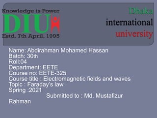 Name: Abdirahman Mohamed Hassan
Batch: 30th
Roll:04
Department: EETE
Course no: EETE-325
Course title : Electromagnetic fields and waves
Topic : Faraday’s law
Spring :2021
Submitted to : Md. Mustafizur
Rahman
 