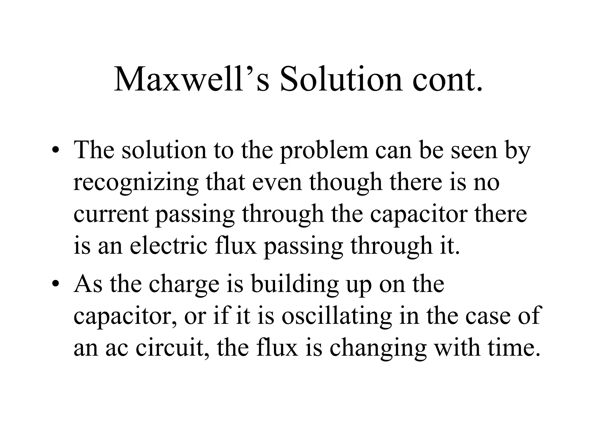 Maxwell’s Solution cont.
• The solution to the problem can be seen by
recognizing that even though there is no
current passing through the capacitor there
is an electric flux passing through it.
• As the charge is building up on the
capacitor, or if it is oscillating in the case of
an ac circuit, the flux is changing with time.
 