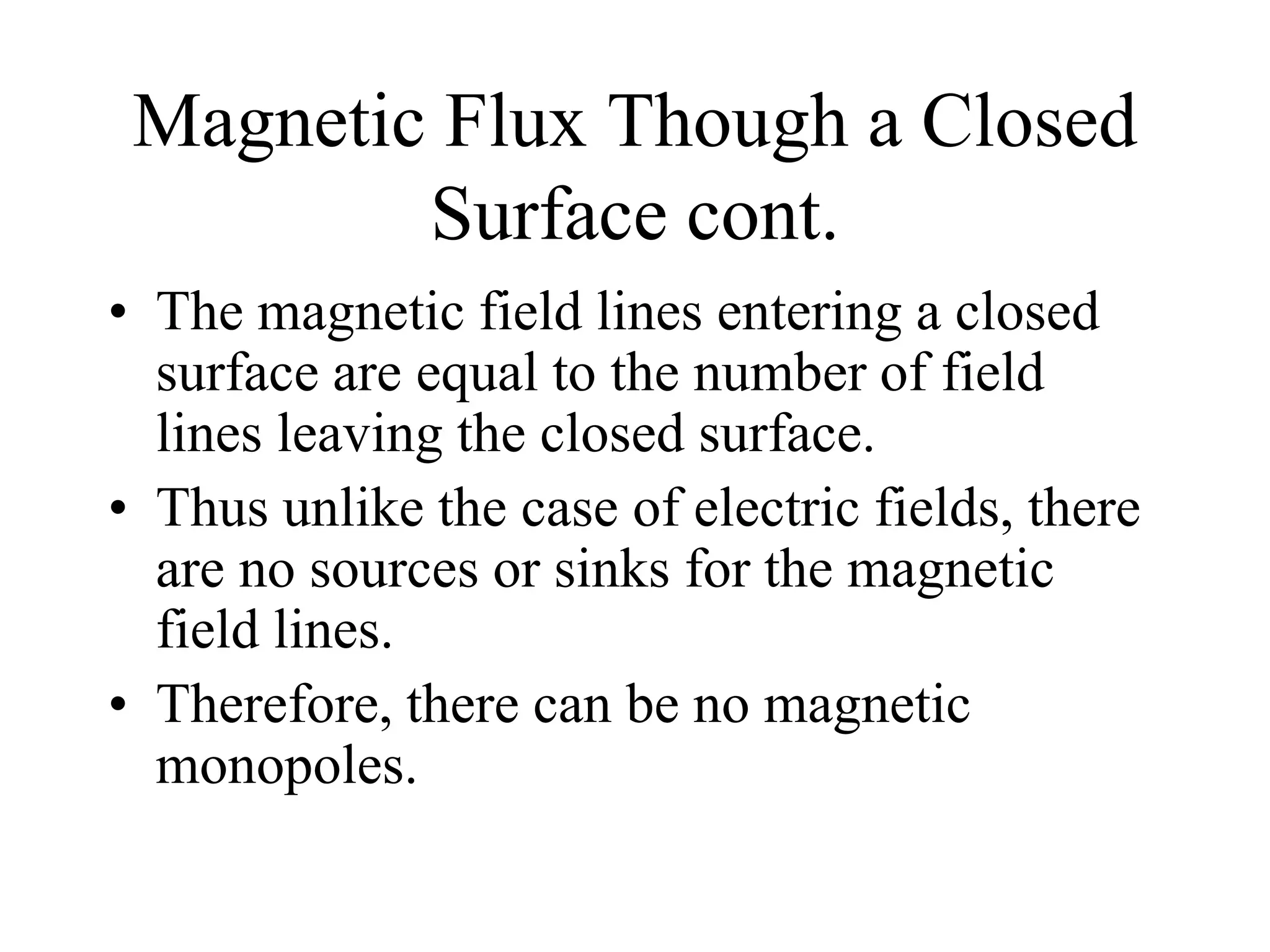 Magnetic Flux Though a Closed
Surface cont.
• The magnetic field lines entering a closed
surface are equal to the number of field
lines leaving the closed surface.
• Thus unlike the case of electric fields, there
are no sources or sinks for the magnetic
field lines.
• Therefore, there can be no magnetic
monopoles.
 