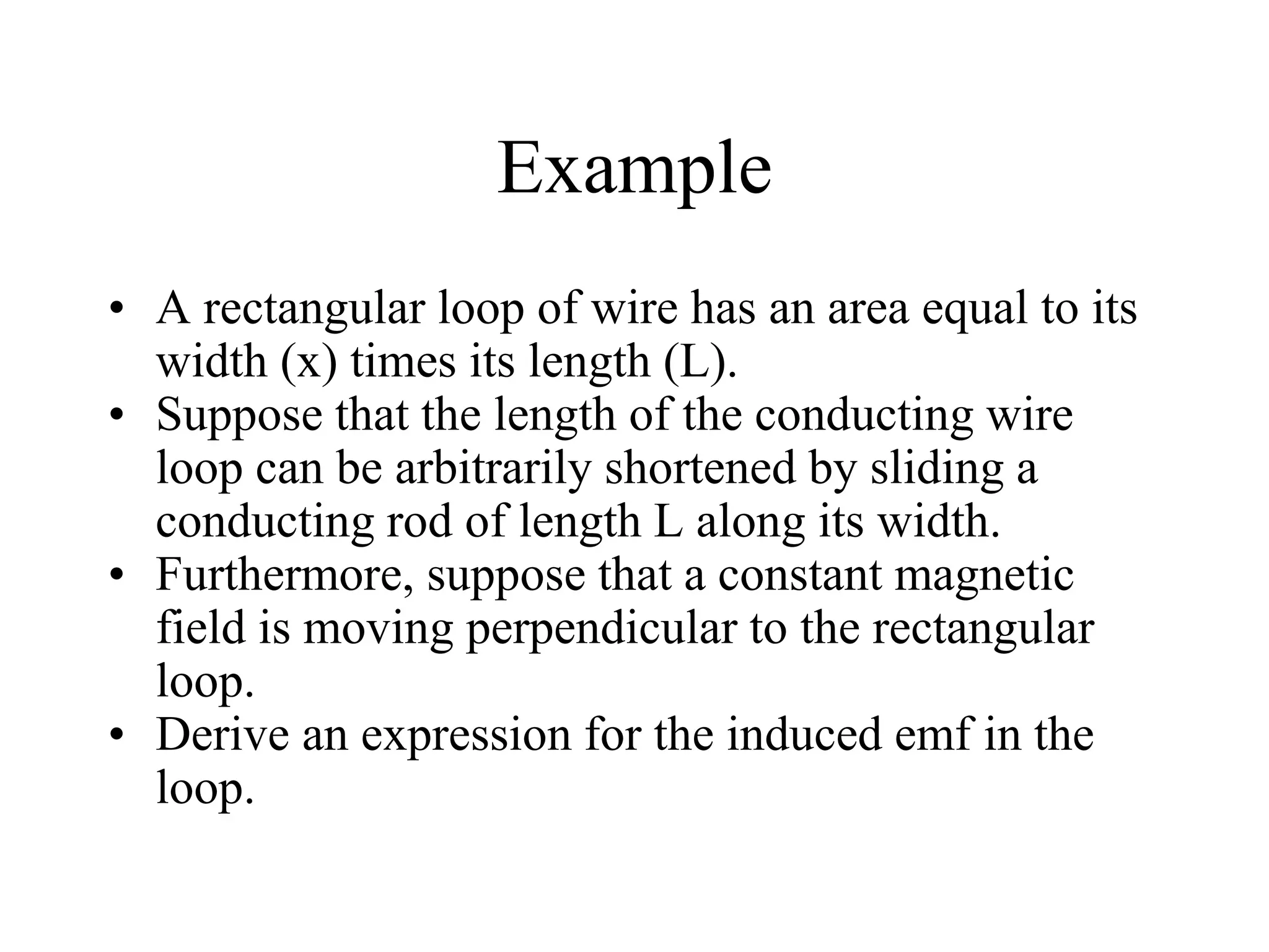 Example
• A rectangular loop of wire has an area equal to its
width (x) times its length (L).
• Suppose that the length of the conducting wire
loop can be arbitrarily shortened by sliding a
conducting rod of length L along its width.
• Furthermore, suppose that a constant magnetic
field is moving perpendicular to the rectangular
loop.
• Derive an expression for the induced emf in the
loop.
 