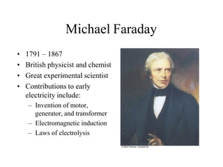 Michael Faraday
• 1791 – 1867
• British physicist and chemist
• Great experimental scientist
• Contributions to early
electricity include:
– Invention of motor,
generator, and transformer
– Electromagnetic induction
– Laws of electrolysis
 