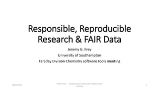 Responsible, Reproducible
Research & FAIR Data
Jeremy G. Frey
University of Southampton
Faraday Division Chemistry software tools meeting
28/12/2018
Jeremy Frey Faraday Division Chemistry software tools
meeting
1
 