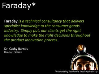 Faraday*
Faraday is a technical consultancy that delivers
specialist knowledge to the consumer goods
industry. Simply put, our clients get the right
knowledge to make the right decisions throughout
the product innovation process.

Dr. Cathy Barnes
Director, Faraday




                            *Interpreting Academia, Inspiring Industry
 