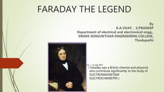 FARADAY THE LEGEND
By
K.A.VIJAY , S.PRADEEP
Department of electrical and electronical engg.,
ERODE SENGUNTHAR ENGINEERING COLLEGE,
Thudupathi
22 sep 1791 – 25 aug 1867
( Faraday was a British chemist and physicist
who contribute significantly to the study of
ELECTROMAGNETISM
ELECTROCHEMISTRY.)
 