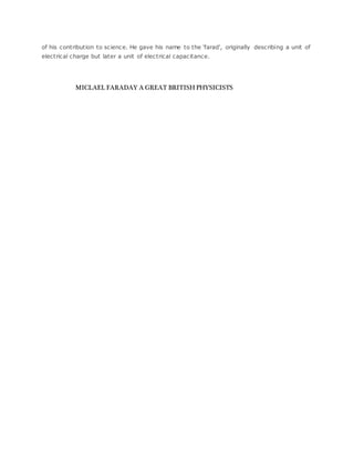 of his contribution to science. He gave his name to the 'farad', originally describing a unit of
electrical charge but later a unit of electrical capacitance.
MICLAEL FARADAY A GREAT BRITISH PHYSICISTS
 