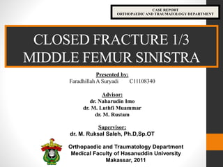 CLOSED FRACTURE 1/3
MIDDLE FEMUR SINISTRA
CASE REPORT
ORTHOPAEDIC AND TRAUMATOLOGY DEPARTMENT
Presented by:
Faradhillah A Suryadi C11108340
Advisor:
dr. Naharudin Imo
dr. M. Luthfi Muammar
dr. M. Rustam
Supervisor:
dr. M. Ruksal Saleh, Ph.D,Sp.OT
Orthopaedic and Traumatology Department
Medical Faculty of Hasanuddin University
Makassar, 2011
 