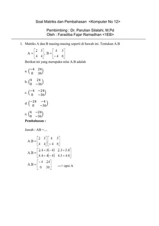 Soal Matriks dan Pembahasan <Komputer No 12>
Pembimbing : Dr. Parulian Silalahi, M.Pd
Oleh : Faradiba Fajar Ramadhan <1EB>
1. Matriks A dan B masing-masing seperti di bawah ini. Tentukan A.B
Berikut ini yang merupakn nilai A.B adalah
a. (
−4 24
0 36
)
b. (
4 24
0 −36
)
c. (
−4 −24
0 −36
)
d. (
−24 −4
0 −36
)
e. (
4 −24
0 −36
)
Pembahasan :
Jawab : AB =....
---> opsi A
 