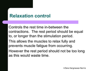 Clare Hargreaves-Norris 
Relaxation control 
Controls the rest time in-between the 
contractions. The rest period should be equal 
to, or longer than the stimulation period. 
This allows the muscles to relax fully and 
prevents muscle fatigue from occurring. 
However the rest period should not be too long 
as this would waste time. 
 