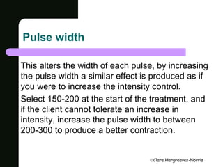 Clare Hargreaves-Norris 
Pulse width 
This alters the width of each pulse, by increasing 
the pulse width a similar effect is produced as if 
you were to increase the intensity control. 
Select 150-200 at the start of the treatment, and 
if the client cannot tolerate an increase in 
intensity, increase the pulse width to between 
200-300 to produce a better contraction. 
 