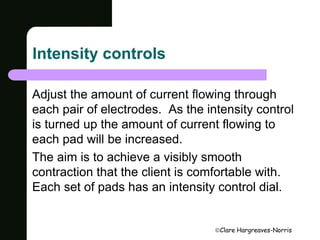Clare Hargreaves-Norris 
Intensity controls 
Adjust the amount of current flowing through 
each pair of electrodes. As the intensity control 
is turned up the amount of current flowing to 
each pad will be increased. 
The aim is to achieve a visibly smooth 
contraction that the client is comfortable with. 
Each set of pads has an intensity control dial. 
 