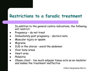 Restrictions to a faradic treatment 
In addition to the general contra-indications, the following 
will restrict: 
Clare Hargreaves-Norris 
 Pregnancy – do not treat 
 Immediately post pregnancy - doctors note 
 Muscular injury or spasm 
 Migraine 
 IUD in the uterus – avoid the abdomen 
 Over bony areas 
 Heart area 
 Phlebitis 
 Obese client - too much adipose tissue acts as an insulator 
and makes the treatment ineffective 
 
