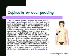 Duplicate or dual padding 
Clare Hargreaves-Norris 
This technique places the pads onto the motor 
points of two adjacent muscles, the next pair of 
pads are placed on the same two muscles on the 
opposite side of the body. This technique allows 
each side of the body to be treated with 
different current intensities and will therefore 
compensate for differences in muscle size, 
shape, bulk and strength in either the left or 
right side of the body. The use of a monophasic 
current will help in the treatment of weaker 
muscles. This method has a disadvantage that 
the intensity can not be controlled for specific 
muscles. When using this padding technique you 
should always try to pad muscles that cause a 
similar action. This padding technique can be 
used on: the biceps, pectorals, obliques, rectus 
abdominus, gluteus medius and the abductors. 
 