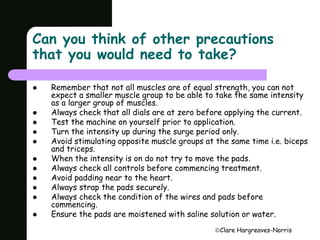 Can you think of other precautions 
that you would need to take? 
 Remember that not all muscles are of equal strength, you can not 
expect a smaller muscle group to be able to take the same intensity 
as a larger group of muscles. 
 Always check that all dials are at zero before applying the current. 
 Test the machine on yourself prior to application. 
 Turn the intensity up during the surge period only. 
 Avoid stimulating opposite muscle groups at the same time i.e. biceps 
Clare Hargreaves-Norris 
and triceps. 
 When the intensity is on do not try to move the pads. 
 Always check all controls before commencing treatment. 
 Avoid padding near to the heart. 
 Always strap the pads securely. 
 Always check the condition of the wires and pads before 
commencing. 
 Ensure the pads are moistened with saline solution or water. 
 