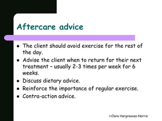 Clare Hargreaves-Norris 
Aftercare advice 
 The client should avoid exercise for the rest of 
the day. 
 Advise the client when to return for their next 
treatment – usually 2-3 times per week for 6 
weeks. 
 Discuss dietary advice. 
 Reinforce the importance of regular exercise. 
 Contra-action advice. 
