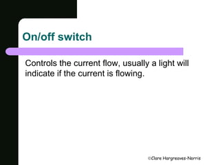 Clare Hargreaves-Norris 
On/off switch 
Controls the current flow, usually a light will 
indicate if the current is flowing. 
 