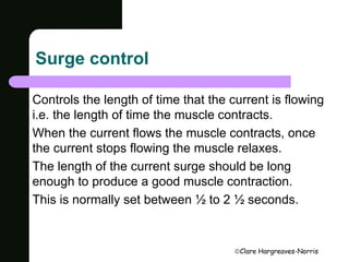 Clare Hargreaves-Norris 
Surge control 
Controls the length of time that the current is flowing 
i.e. the length of time the muscle contracts. 
When the current flows the muscle contracts, once 
the current stops flowing the muscle relaxes. 
The length of the current surge should be long 
enough to produce a good muscle contraction. 
This is normally set between ½ to 2 ½ seconds. 
 