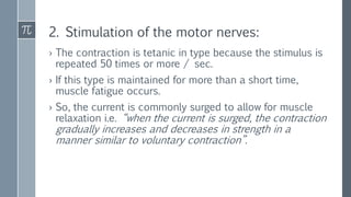 2. Stimulation of the motor nerves:
› The contraction is tetanic in type because the stimulus is
repeated 50 times or more / sec.
› If this type is maintained for more than a short time,
muscle fatigue occurs.
› So, the current is commonly surged to allow for muscle
relaxation i.e. “when the current is surged, the contraction
gradually increases and decreases in strength in a
manner similar to voluntary contraction”.
 
