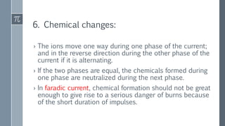 6. Chemical changes:
› The ions move one way during one phase of the current;
and in the reverse direction during the other phase of the
current if it is alternating.
› If the two phases are equal, the chemicals formed during
one phase are neutralized during the next phase.
› In faradic current, chemical formation should not be great
enough to give rise to a serious danger of burns because
of the short duration of impulses.
 