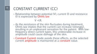 CONSTANT CURRENT (CC)
› Relationship between potential (V), current (I) and resistance
(I) is expressed by Ohm´s law
V =I.R.
› As the resistance of the skin fluctuates during treatment,
Ohm´s law implies that the current can increase (strongly),
resulting in an unpleasant sensation for the patient. With low-
frequency direct current types, this undesirable increase in
amplitude could cause damage of the skin.
› Constant Current mode avoids these effects, as the selected
current amplitude is maintained at a constant value.
 