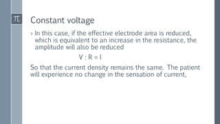Constant voltage
› In this case, if the effective electrode area is reduced,
which is equivalent to an increase in the resistance, the
amplitude will also be reduced
V : R = I
So that the current density remains the same. The patient
will experience no change in the sensation of current,
 