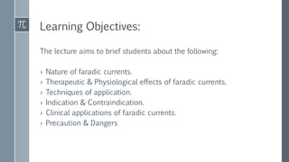 Learning Objectives:
The lecture aims to brief students about the following:
› Nature of faradic currents.
› Therapeutic & Physiological effects of faradic currents.
› Techniques of application.
› Indication & Contraindication.
› Clinical applications of faradic currents.
› Precaution & Dangers
 