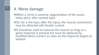 4. Nerve damage:
When a nerve is severed, degeneration of the axons
takes place after several days.
So, for a few days after the injury, the muscle contraction
may be obtained with faradic current.
It should be used to exercise the muscle as long as a
good response is present but must be replaced by
modified direct current as soon as the response begins to
weaken.
 