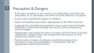 Precaution & Dangers
› If the skin sensation is not normal, it is preferable to position the
electrodes at an alternative site which ensures effective circulation.
› Avoid active epiphyseal regions in children.
› Select stimulation parameters appropriate to the effect desired.
› Inappropriate stimulation parameters may cause muscle damage,
reduction in blood flow through the muscle and low frequency
muscle fatigue.
› Appropriate care should be taken to ensure that the level of muscle
contraction initiated does not compromise the muscle nor the
joint(s) over which it acts.
› Patients with a history of epilepsy should be treated at the
discretion of the physiotherapist in consultation with the
appropriate medical practitioner.
 