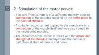 2. Stimulation of the motor nerves:
› It occurs if the current is of a sufficient intensity, causing
contraction of the muscles supplied by the nerve distal to
the point of stimulus.
› A suitable faradic current applied to the muscle elicits a
contraction of the muscle itself and may also spread to
the neighboring muscles.
› The character of the response varies with the nature and
strength of the stimulus employed and the normal or
pathological state of muscle and nerve.
 