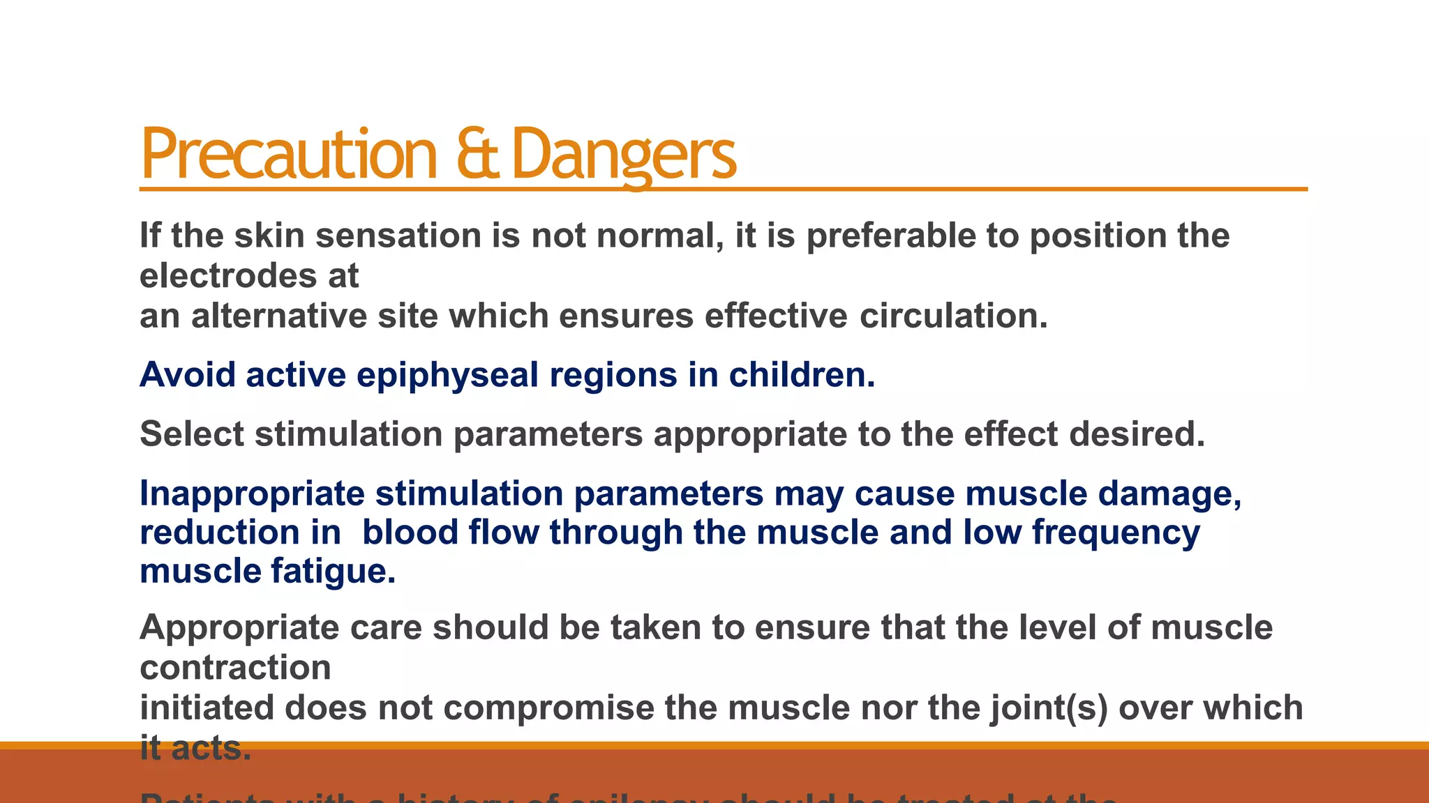 Precaution &Dangers
If the skin sensation is not normal, it is preferable to position the
electrodes at
an alternative site which ensures effective circulation.
Avoid active epiphyseal regions in children.
Select stimulation parameters appropriate to the effect desired.
Inappropriate stimulation parameters may cause muscle damage,
reduction in blood flow through the muscle and low frequency
muscle fatigue.
Appropriate care should be taken to ensure that the level of muscle
contraction
initiated does not compromise the muscle nor the joint(s) over which
it acts.
 