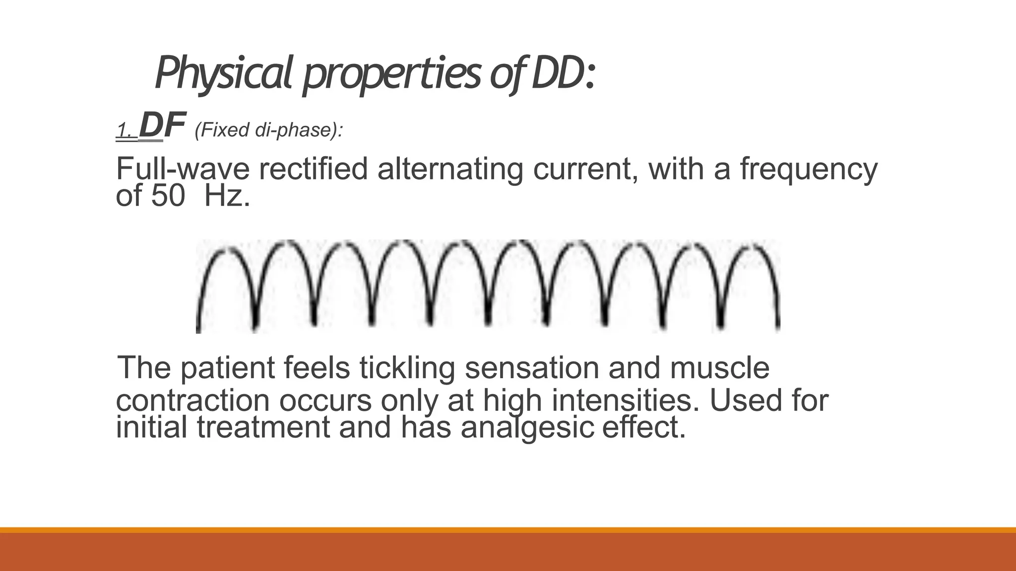 Physical properties ofDD:
1. DF (Fixed di-phase):
Full-wave rectified alternating current, with a frequency
of 50 Hz.
The patient feels tickling sensation and muscle
contraction occurs only at high intensities. Used for
initial treatment and has analgesic effect.
 