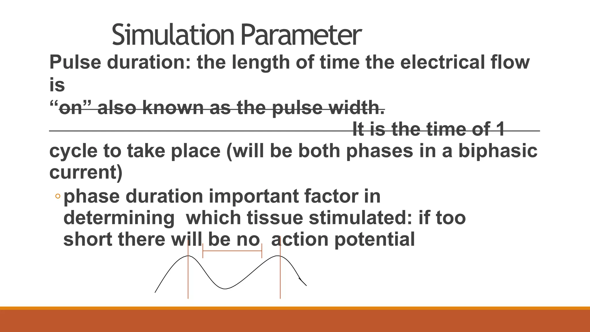 SimulationParameter
Pulse duration: the length of time the electrical flow
is
“on” also known as the pulse width.
It is the time of 1
cycle to take place (will be both phases in a biphasic
current)
◦phase duration important factor in
determining which tissue stimulated: if too
short there will be no action potential
 