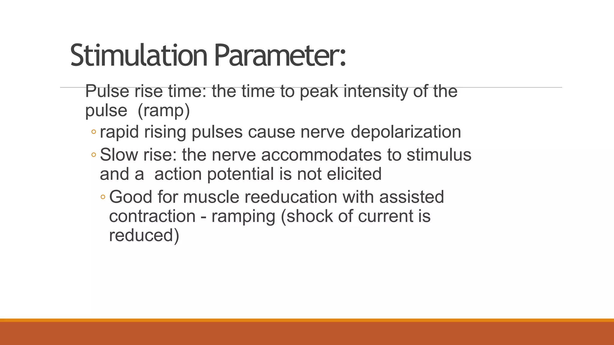Stimulation Parameter:
Pulse rise time: the time to peak intensity of the
pulse (ramp)
◦ rapid rising pulses cause nerve depolarization
◦ Slow rise: the nerve accommodates to stimulus
and a action potential is not elicited
◦ Good for muscle reeducation with assisted
contraction - ramping (shock of current is
reduced)
 